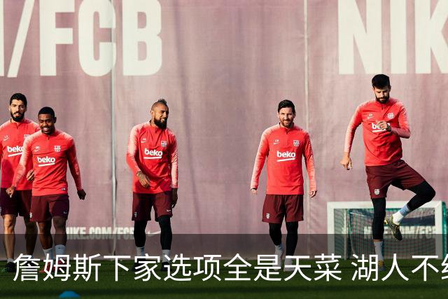 詹姆斯下家选项全是天菜 湖人不给的体面这些队能给